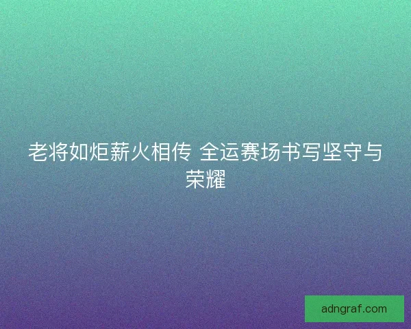 老将如炬薪火相传 全运赛场书写坚守与荣耀