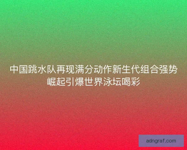 中国跳水队再现满分动作新生代组合强势崛起引爆世界泳坛喝彩