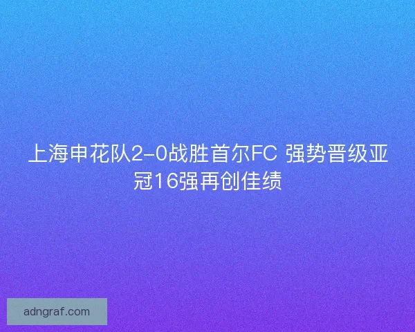上海申花队2-0战胜首尔FC 强势晋级亚冠16强再创佳绩