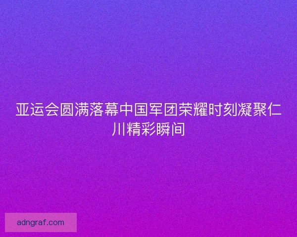 亚运会圆满落幕中国军团荣耀时刻凝聚仁川精彩瞬间