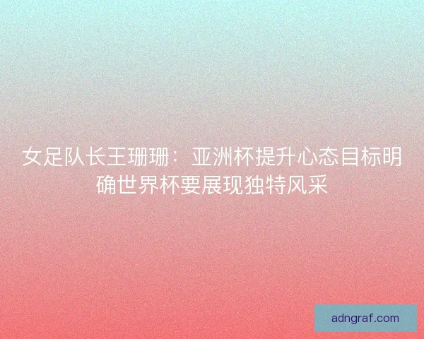 女足队长王珊珊：亚洲杯提升心态目标明确世界杯要展现独特风采